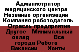 Администратор медицинского центра › Название организации ­ Компания-работодатель › Отрасль предприятия ­ Другое › Минимальный оклад ­ 28 000 - Все города Работа » Вакансии   . Ханты-Мансийский,Когалым г.